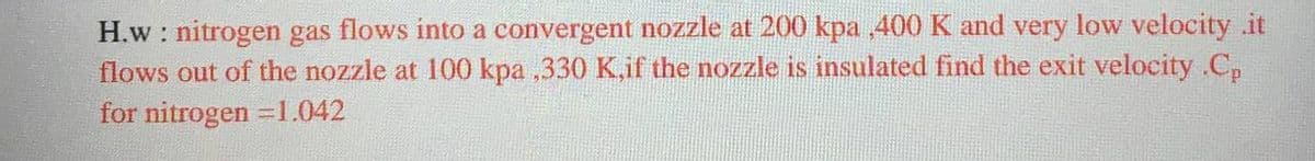 H.w : nitrogen gas flows into a convergent nozzle at 200 kpa 400 K and very low velocity .it
flows out of the nozzle at 100 kpa ,330 K,if the nozzle is insulated find the exit velocity .C,
for nitrogen =1.042
