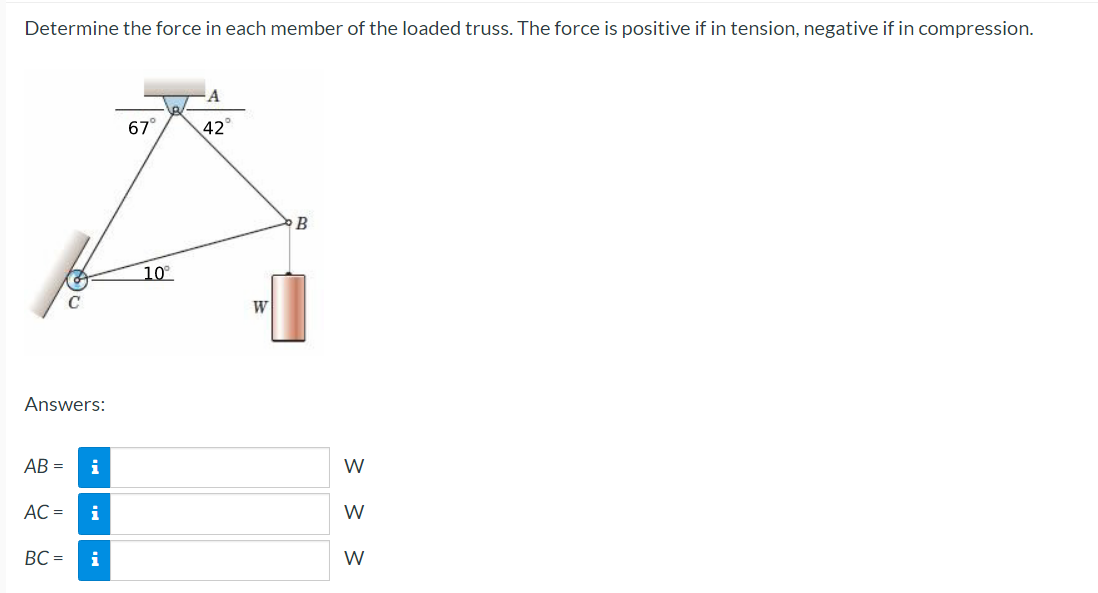 Determine the force in each member of the loaded truss. The force is positive if in tension, negative if in compression.
Answers:
AB=
AC =
C
BC=
i
i
i
67°
10°
42°
W
B
W
< < <
W
W