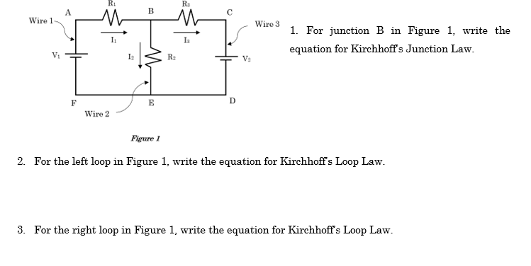 Wire 1-
V₁
A
F
R₁
Wire 2
I₁
B
E
R₂
R₂
Із
D
V₂
Wire 3
1. For junction B in Figure 1, write the
equation for Kirchhoff's Junction Law.
Figure 1
2. For the left loop in Figure 1, write the equation for Kirchhoff's Loop Law.
3. For the right loop in Figure 1, write the equation for Kirchhoff's Loop Law.