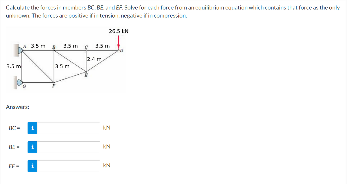 Calculate the forces in members BC, BE, and EF. Solve for each force from an equilibrium equation which contains that force as the only
unknown. The forces are positive if in tension, negative if in compression.
-
3.5 m
Answers:
BC=
BE=
A
EF=
3.5 m
i
i
i
B
3.5 m
3.5 m
C
2.4 m
E
26.5 KN
3.5 m
KN
KN
KN
D