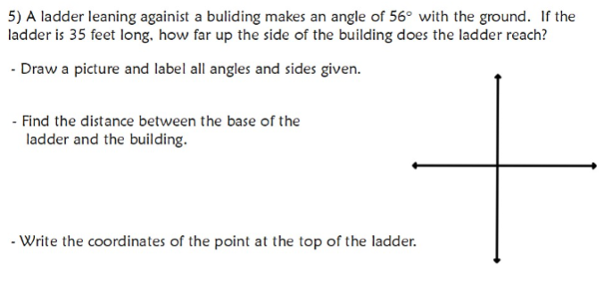 5) A ladder leaning againist a buliding makes an angle of 56° with the ground. If the
ladder is 35 feet long. how far up the side of the building does the ladder reach?
- Draw a picture and label all angles and sides given.
- Find the distance between the base of the
ladder and the building.
- Write the coordinates of the point at the top of the ladder.
