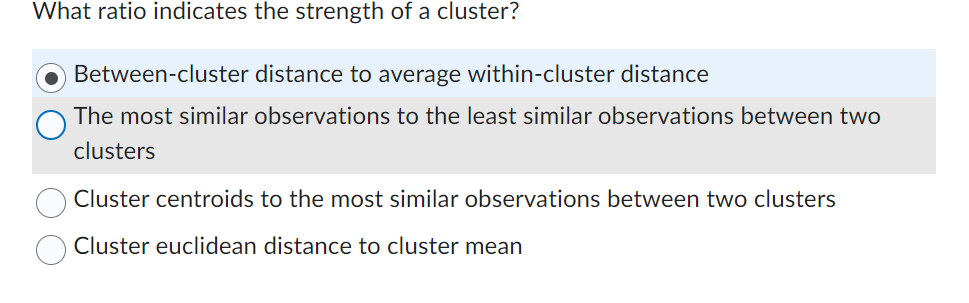 What ratio indicates the strength of a cluster?
Between-cluster distance to average within-cluster distance
The most similar observations to the least similar observations between two
clusters
Cluster centroids to the most similar observations between two clusters
Cluster euclidean distance to cluster mean