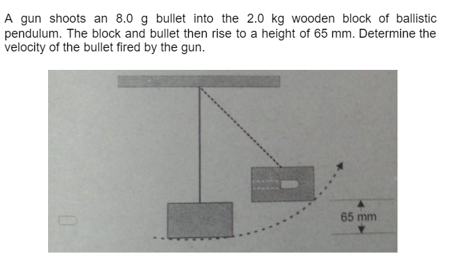 A gun shoots an 8.0 g bullet into the 2.0 kg wooden block of ballistic
pendulum. The block and bullet then rise to a height of 65 mm. Determine the
velocity of the bullet fired by the gun.
65 mm
