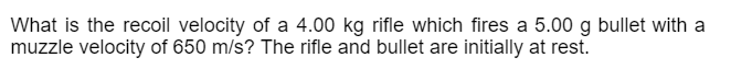 What is the recoil velocity of a 4.00 kg rifle which fires a 5.00 g bullet with a
muzzle velocity of 650 m/s? The rifle and bullet are initially at rest.
