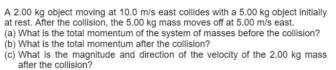A 2.00 kg object moving at 10.0 m/s east collides with a 5.00 kg object initially
at rest. After the collision, the 5.00 kg mass moves off at 5.00 m/s east.
(a) What is the total momentum of the system of masses before the collision?
(b) What is the total momentum after the collision?
(c) What is the magnitude and direction of the velocity of the 2.00 kg mass
after the collision?
