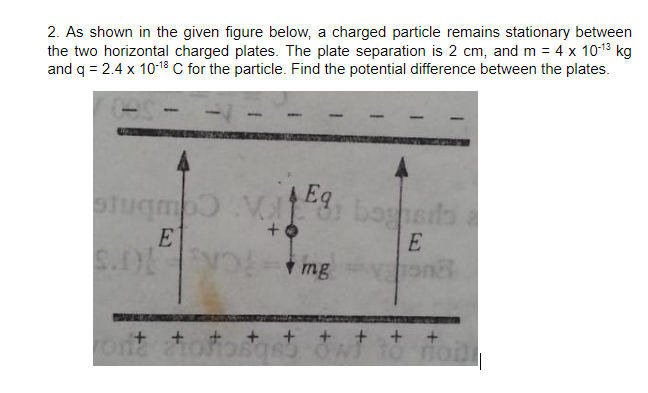 2. As shown in the given figure below, a charged particle remains stationary between
the two horizontal charged plates. The plate separation is 2 cm, and m = 4 x 1013 kg
and q = 2.4 x 10-18 C for the particle. Find the potential difference between the plates.
Eq
bogheds
E
E
S.D VO i mg
+ + + + + + + + +
ona toro
