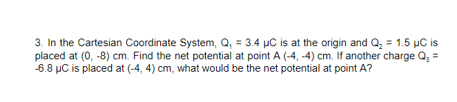 3. In the Cartesian Coordinate System, Q, = 3.4 µC is at the origin and Q = 1.5 µC is
placed at (0, -8) cm. Find the net potential at point A (-4, -4) cm. If another charge Q, =
-6.8 µC is placed at (-4, 4) cm, what would be the net potential at point A?
%3D
