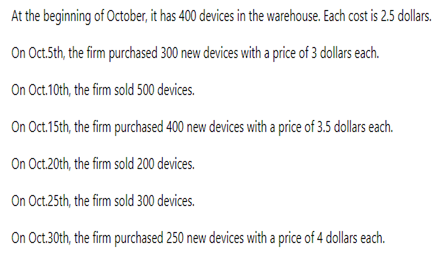 At the beginning of October, it has 400 devices in the warehouse. Each cost is 2.5 dollars.
On Oct.5th, the firm purchased 300 new devices with a price of 3 dollars each.
On Oct.10th, the firm sold 500 devices.
On Oct.15th, the firm purchased 400 new devices with a price of 3.5 dollars each.
On Oct.20th, the firm sold 200 devices.
On Oct.25th, the firm sold 300 devices.
On Oct.30th, the firm purchased 250 new devices with a price of 4 dollars each.
