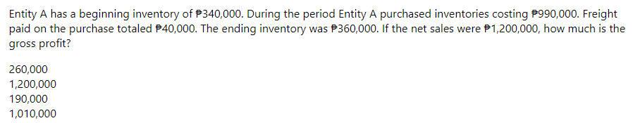 Entity A has a beginning inventory of P340,000. During the period Entity A purchased inventories costing P990,000. Freight
paid on the purchase totaled P40,000. The ending inventory was P360,000. If the net sales were P1,200,000, how much is the
gross profit?
260,000
1,200,000
190,000
1,010,000
