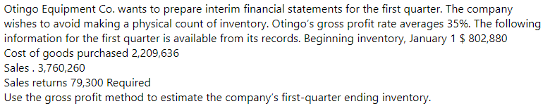 Otingo Equipment Co. wants to prepare interim financial statements for the first quarter. The company
wishes to avoid making a physical count of inventory. Otingo's gross profit rate averages 35%. The following
information for the first quarter is available from its records. Beginning inventory, January 1 $ 802,880
Cost of goods purchased 2,209,636
Sales . 3,760,260
Sales returns 79,300 Required
Use the gross profit method to estimate the company's first-quarter ending inventory.
