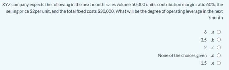 XYZ company expects the following in the next month: sales volume 50,000 units, contribution margin ratio 60%, the
selling price $2per unit, and the total fixed costs $30,000. What will be the degree of operating leverage in the next
?month
6 a O
3.5 .b O
2 .c O
None of the choices given d O
1.5 .e
