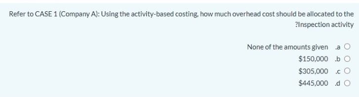 Refer to CASE 1 (Company A): Using the activity-based costing, how much overhead cost should be allocated to the
?Inspection activity
None of the amounts given a O
$150,000 b O
$305,000 .c O
$445,000 d O

