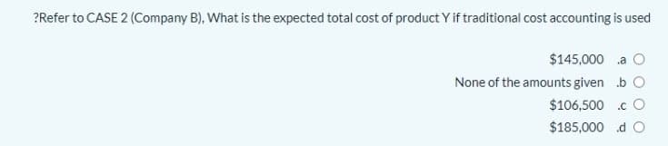 ?Refer to CASE 2 (Company B), What is the expected total cost of product Y if traditional cost accounting is used
$145,000 .a
None of the amounts given b O
$106,500 .c O
$185,000 d O
