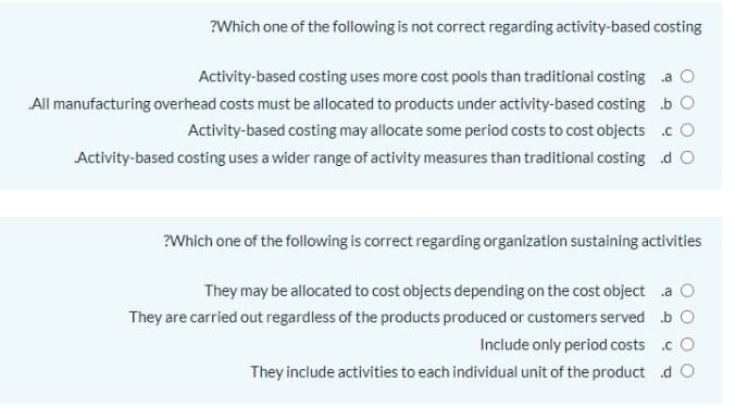 ?Which one of the following is not correct regarding activity-based costing
Activity-based costing uses more cost pools than traditional costing a O
All manufacturing overhead costs must be allocated to products under activity-based costing b O
Activity-based costing may allocate some period costs to cost objects .c O
Activity-based costing uses a wider range of activity measures than traditional costing d O
?Which one of the following is correct regarding organization sustaining activities
They may be allocated to cost objects depending on the cost object a O
They are carried out regardless of the products produced or customers served b O
Include only period costs c O
They include activities to each individual unit of the product d O
