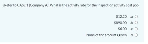 ?Refer to CASE 1 (Company A): What is the activity rate for the Inspection activity cost pool
$12.20 a O
$890.00 b O
$6.00 .c O
None of the amounts given d O
