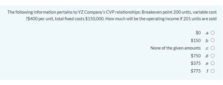 The following information pertains to YZ Company's CVP relationships: Breakeven point 200 units, variable cost
?$400 per unit, total fixed costs $150,000. How much will be the operating income if 201 units are sold
$0 .a
$150 b O
None of the given amounts .c O
$750 d O
$375 .e O
$775 f O
