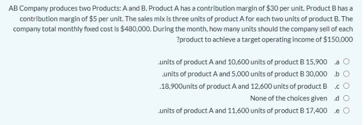 AB Company produces two Products: A and B. Product A has a contribution margin of $30 per unit. Product B has a
contribution margin of $5 per unit. The sales mix is three units of product A for each two units of product B. The
company total monthly fixed cost is $480,000. During the month, how many units should the company sell of each
?product to achieve a target operating income of $150,000
.units of product A and 10,600 units of product B 15,900 a O
.units of product A and 5,000 units of product B 30,000 b O
.18,900units of product A and 12,600 units of product B .c O
None of the choices given d O
.units of product A and 11,600 units of product B 17,400 .e O
