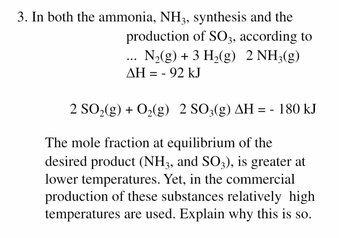 3. In both the ammonia, NH3, synthesis and the
production of SO3, according to
N2(g) + 3 H2(g) 2 NH3(g)
...
AH = - 92 kJ
2 SO2(g) + O2(g) 2 SO3(g) AH = - 180 kJ
The mole fraction at equilibrium of the
desired product (NH3, and SO3), is greater at
lower temperatures. Yet, in the commercial
production of these substances relatively high
temperatures are used. Explain why this is so.
