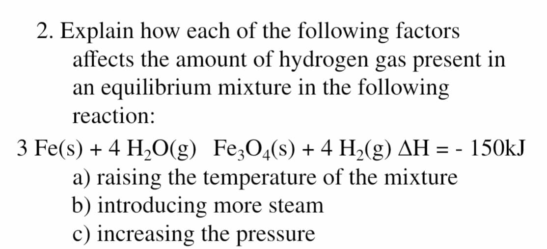 2. Explain how each of the following factors
affects the amount of hydrogen gas present in
an equilibrium mixture in the following
reaction:
3 Fe(s) + 4 H,O(g) Fe;O4(s) + 4 H,(g) AH = - 150kJ
a) raising the temperature of the mixture
b) introducing more steam
c) increasing the pressure
