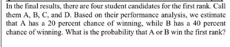 In the final results, there are four student candidates for the first rank. Call
them A, B, C, and D. Based on their performance analysis, we estimate
that A has a 20 percent chance of winning, while B has a 40 percent
chance of winning. What is the probability that A or B win the first rank?
