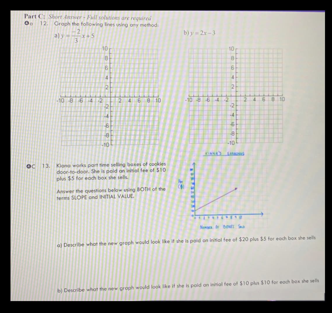Part C: Short Answer - Full solutions are required
4a 12. Graph the following lines using any method:
a) y=-
2
3
-x+5
-10 -8-6 -4-2
6 8 10
-2
-4
-6
-8
-10
-10
KIANA'S EARNINGS
Kiana works part time selling boxes of cookies
door-to-door. She is paid an initial fee of $10
plus $5 for each box she sells.
Answer the questions below using BOTH of the
terms SLOPE and INITIAL VALUE.
NEMBER OF BOXES SALD
a) Describe what the new graph would look like if she is paid an initial fee of $20 plus $5 for each box she sells
b) Describe what the new graph would look like if she is paid an initial fee of $10 plus $10 for each box she sells
OC 13.
980
10
6
4
2
-2
-4
-6
-8
9
2 4
b) y=2x-3
-10 -8 -6 -4 -2
10
8
6
4
2
2
4
6 8 10