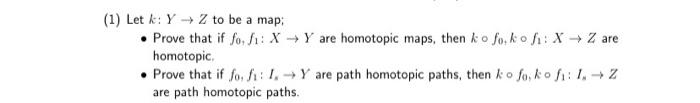 (1) Let k: Y → Z to be a map;
• Prove that if fo, f: X Y are homotopic maps, then ko fo, ko fi: X - Z are
homotopic,
• Prove that if fo, f: 1.Y are path homotopic paths, then ko fo, ko fi: I, + Z
are path homotopic paths.
