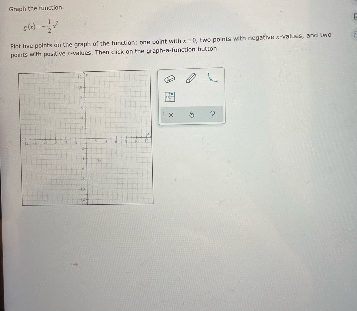 Graph the function.
g (x) =
Plot five points on the graph of the function: one point with x=0, two points with negative x-values, and two
points with positive x-values. Then click on the graph-a-function button.
12
10-
8-
4-
2-
- FO
10
12
-6-
÷8-
-10-
-12+
