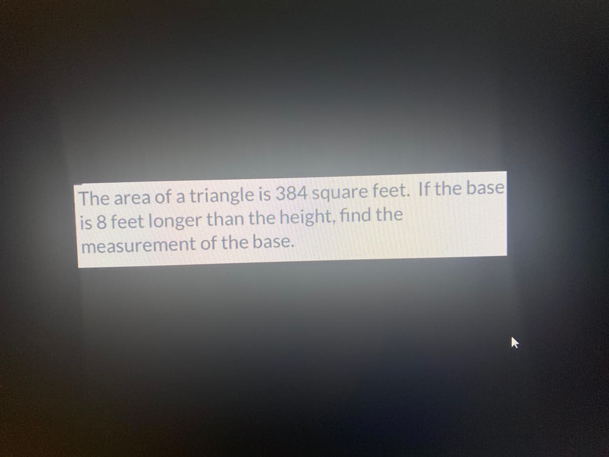 The area of a triangle is 384 square feet. If the base
is 8 feet longer than the height, find the
measurement of the base.