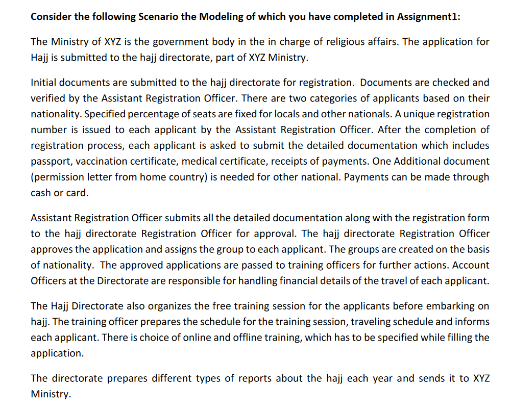 Consider the following Scenario the Modeling of which you have completed in Assignment1:
The Ministry of XYZ is the government body in the in charge of religious affairs. The application for
Hajj is submitted to the hajj directorate, part of XYZ Ministry.
Initial documents are submitted to the hajj directorate for registration. Documents are checked and
verified by the Assistant Registration Officer. There are two categories of applicants based on their
nationality. Specified percentage of seats are fixed for locals and other nationals. A unique registration
number is issued to each applicant by the Assistant Registration Officer. After the completion of
registration process, each applicant is asked to submit the detailed documentation which includes
passport, vaccination certificate, medical certificate, receipts of payments. One Additional document
(permission letter from home country) is needed for other national. Payments can be made through
cash or card.
Assistant Registration Officer submits all the detailed documentation along with the registration form
to the hajj directorate Registration Officer for approval. The hajj directorate Registration Officer
approves the application and assigns the group to each applicant. The groups are created on the basis
of nationality. The approved applications are passed to training officers for further actions. Account
Officers at the Directorate are responsible for handling financial details of the travel of each applicant.
The Hajj Directorate also organizes the free training session for the applicants before embarking on
hajj. The training officer prepares the schedule for the training session, traveling schedule and informs
each applicant. There is choice of online and offline training, which has to be specified while filling the
application.
The directorate prepares different types of reports about the hajj each year and sends it to XYZ
Ministry.
