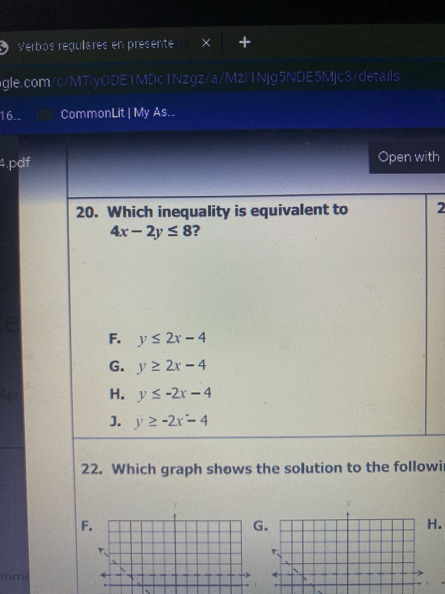 Verbos regulares en presente de X
gle.com/c/MTlyODEIMDCINzg/a/Mzl 1Njg5NDE5Mjc3/details
16..
CommonLit | My As..
4.pdf
Open with
20. Which inequality is equivalent to
4x-2y < 8?
F. ys 2r-4
G. y > 2r -4
Apr
H. ys-2x-4
J. y 2-2x-4
22. Which graph shows the solution to the followin
F.
G.
Н.
mme
