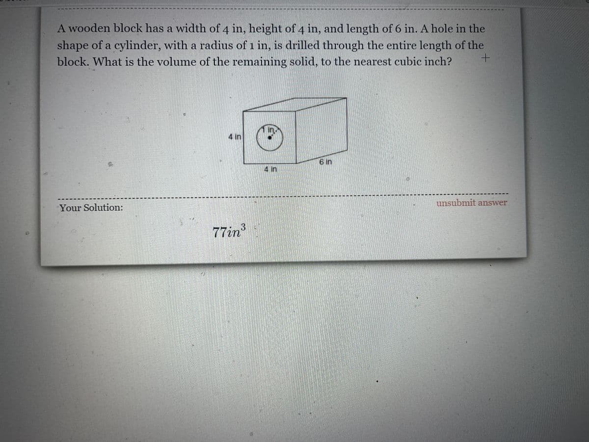 A wooden block has a width of 4 in, height of 4 in, and length of 6 in. A hole in the
shape of a cylinder, with a radius of 1 in, is drilled through the entire length of the
block. What is the volume of the remaining solid, to the nearest cubic inch?
4 in
6 in
4 in
unsubmit answer
Your Solution:
77in
