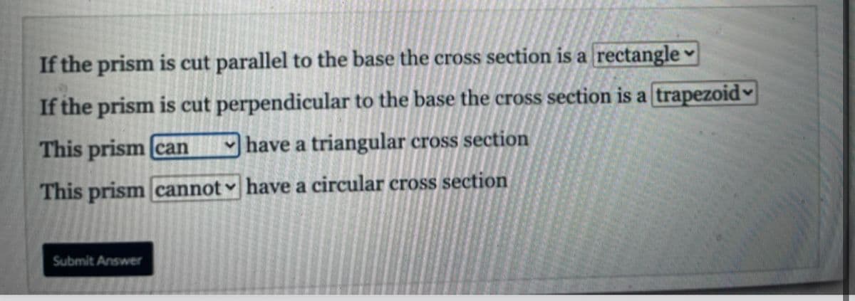If the prism is cut parallel to the base the cross section is a rectangle ♥
If the prism is cut perpendicular to the base the cross section is a trapezoid♥
This prism [can
|have a triangular cross section
This prism cannot ♥ have a circular cross section
Submit Answer
