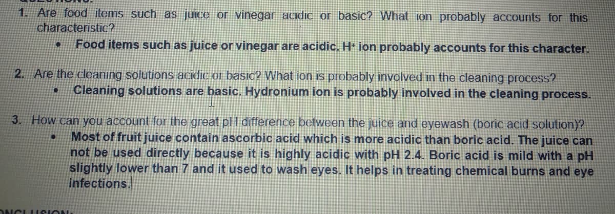 1. Are food items such as juice or vinegar acidic or basic? What ion probably accounts for this
characteristic?
Food items such as juice or vinegar are acidic. H ion probably accounts for this character.
2. Are the cleaning solutions acidic or basIc? What ion is probably involved in the cleaning process?
Cleaning solutions are basic. Hydronium ion is probably involved in the cleaning process.
3. How can you account for the great pH difference between the juice and eyewash (boric acid solution)?
Most of fruit juice contain ascorbic acid which is more acidic than boric acid. The juice can
not be used directly because it is highly acidic with pH 2.4. Boric acid is mild with a pH
slightly lower than 7 and it used to wash eyes. It helps in treating chemical burns and eye
infections.
DNCLU SION
