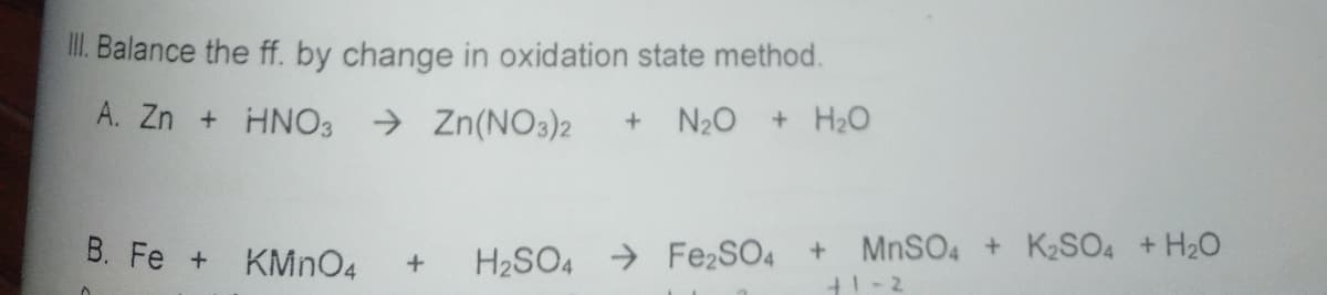 II. Balance the ff. by change in oxidation state method.
A. Zn + HNO3
> Zn(NO3)2
N20
+ H2O
B. Fe + KMNO4
H2SO4 → Fe2SO4
MNSO4 + K2SO4 +H20
