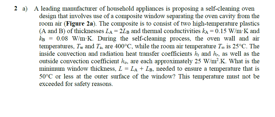 A leading manufacturer of household appliances is proposing a self-cleaning oven
design that involves use of a composite window separating the oven cavity from the
room air (Figure 2a). The composite is to consist of two high-temperature plastics
(A and B) of thicknesses LA = 2LB and thermal conductivities ka = 0.15 W/m K and
KB = 0.08 W/m K. During the self-cleaning process, the oven wall and air
temperatures, Tw and Ta, are 400°C, while the room air temperature To is 25°C. The
inside convection and radiation heat transfer coefficients h; and hr, as well as the
2 a)
outside convection coefficient ho, are each approximately 25 W/m².K. What is the
minimum window thickness, L = LA + LB, needed to ensure a temperature that is
50°C or less at the outer surface of the window? This temperature must not be
exceeded for safety reasons.
