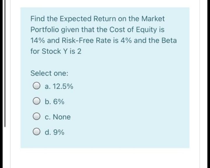 Find the Expected Return on the Market
Portfolio given that the Cost of Equity is
14% and Risk-Free Rate is 4% and the Beta
for Stock Y is 2
Select one:
O a. 12.5%
O b. 6%
c. None
d. 9%

