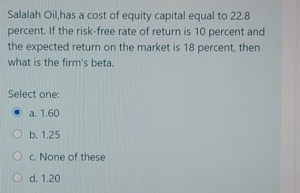 Salalah Oil, has a cost of equity capital equal to 22.8
percent. If the risk-free rate of return is 10 percent and
the expected return on the market is 18 percent, then
what is the firm's beta.
Select one:
a. 1.60
Ob. 1.25
O c. None of these
O d. 1.20
