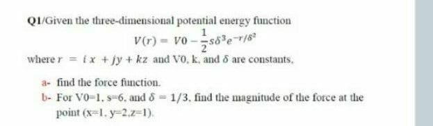 QI/Given the three-dimensional potential energy function
V(r) = vo -s8 e r18
where r ix + jy + kz and V0, k. and o are constants.
a- find the force function.
b- For V0-1, s-6. and & 1/3, find the magnitude of the force at the
point (x=1. y-2.z=1).
%3D

