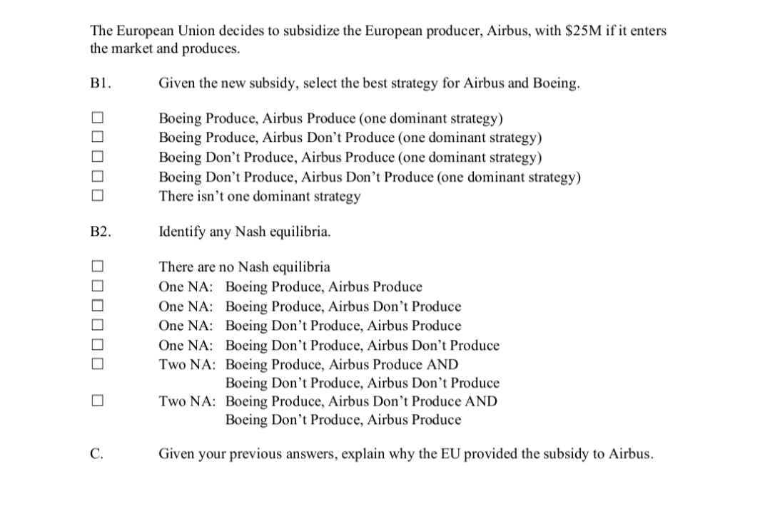 The European Union decides to subsidize the European producer, Airbus, with $25M if it enters
the market and produces.
B1.
Given the new subsidy, select the best strategy for Airbus and Boeing.
Boeing Produce, Airbus Produce (one dominant strategy)
Boeing Produce, Airbus Don’t Produce (one dominant strategy)
Boeing Don't Produce, Airbus Produce (one dominant strategy)
Boeing Don't Produce, Airbus Don’t Produce (one dominant strategy)
There isn’t one dominant strategy
В2.
Identify any Nash equilibria.
There are no Nash equilibria
One NA: Boeing Produce, Airbus Produce
One NA: Boeing Produce, Airbus Don’t Produce
One NA: Boeing Don't Produce, Airbus Produce
One NA: Boeing Don't Produce, Airbus Don’t Produce
Two NA: Boeing Produce, Airbus Produce AND
Boeing Don't Produce, Airbus Don’t Produce
Two NA: Boeing Produce, Airbus Don't Produce AND
Boeing Don't Produce, Airbus Produce
С.
Given your previous answers, explain why the EU provided the subsidy to Airbus.
m O00O 0 E 000000
