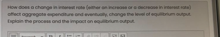 How does a change in interest rate (either an increase or a decrease in interest rate)
affect aggregate expenditure and eventually, change the level of equilibrium output.
Explain the process and the impact on equilibrium output.
