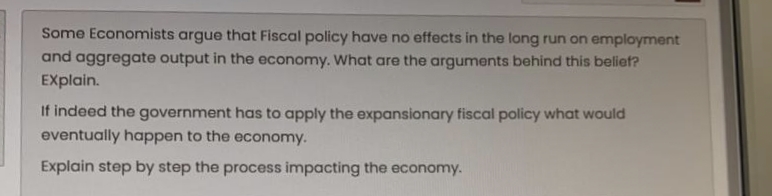 Some Economists argue that Fiscal policy have no effects in the long run on employment
and aggregate output in the economy. What are the arguments behind this belief?
EXplain.
If indeed the government has to apply the expansionary fiscal policy what would
eventually happen to the economy.
Explain step by step the process impacting the economy.
