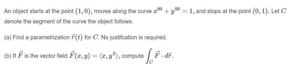 An object starts at the point (1,0), moves along the curve x
99
99
+ y
= 1, and stops at the point (0, 1). Let C
denote the segment of the curve the object follows.
(a) Find a parametrization 7 (t) for C. No justifcation is required.
(b) If F is the vector field F(x, y) = (x, y³), compute
· dr.
C
