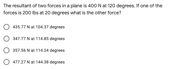 The resultant of two forces in a plane is 400 N at 120 degrees. If one of the
forces is 200 Ibs at 20 degrees what is the other force?
435.77 N at 104.37 degrees
347.77 N at 114.85 degrees
357.56 N at 114.24 degrees
O 477.27 N at 144.38 degrees

