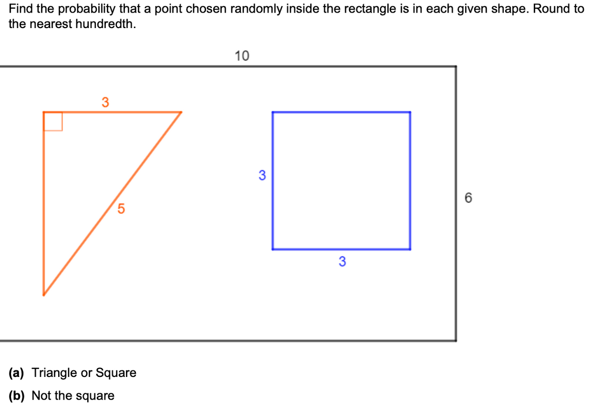 Find the probability that a point chosen randomly inside the rectangle is in each given shape. Round to
the nearest hundredth.
10
3
3
3
(a) Triangle or Square
(b) Not the square
