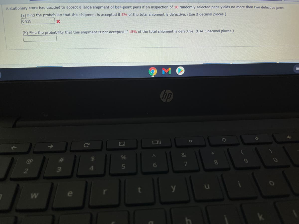 A stationary store has decided to accept a large shipment of ball-point pens if an inspection of 16 randomly selected pens yields no more than two defective pens.
(a) Find the probability that this shipment is accepted if 5% of the total shipment is defective. (Use 3 decimal places.)
0.925
(b) Find the probability that this shipment is not accepted if 15% of the total shipment is defective. (Use 3 decimal places.)
US
hp
DIl
Ce
24
%
6
7
81
41
5
