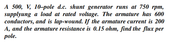 A 500, V, 10-pole d.c. shunt generator runs at 750 rpm,
supplyung a load at rated voltage. The armature has 600
conductors, and is lap-wound. If the armature current is 200
A, and the armature resistance is 0.15 ohm, find the flux per
pole.