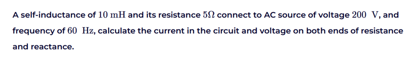 A self-inductance of 10 mH and its resistance 50 connect to AC source of voltage 200 V, and
frequency of 60 Hz, calculate the current in the circuit and voltage on both ends of resistance
and reactance.