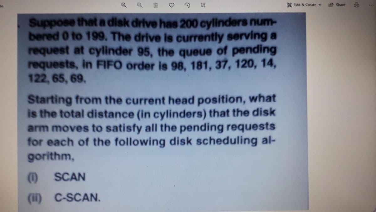 S Edit & Create v
e Share
1..
Suppose that a disk drive has 200 cylinders num-
bered 0 to 199. The drive is currently serving a
request at cylinder 95, the queue of pending
requests, in FIFO order is 98, 181, 37, 120, 14,
122, 65, 69.
Starting from the current head position, what
is the total distance (in cylinders) that the disk
arm moves to satisfy all the pending requests
for each of the following disk scheduling al-
gorithm,
(1)
SCAN
(ii) C-SCAN.
