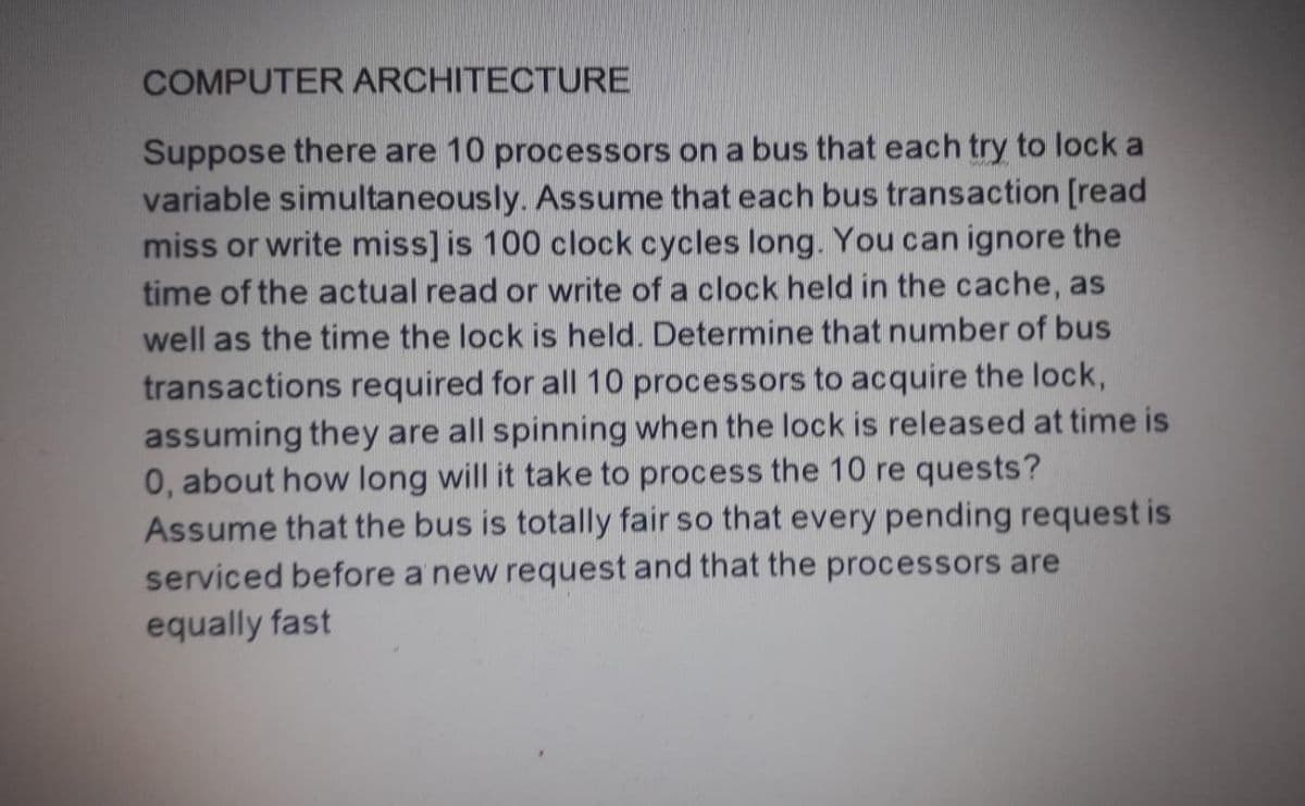 COMPUTER ARCHITECTURE
Suppose there are 10 processors on a bus that each try to lock a
variable simultaneously. Assume that each bus transaction [read
miss or write miss] is 100 clock cycles long. You can ignore the
time of the actual read or write of a clock held in the cache, as
well as the time the lock is held. Determine that number of bus
transactions required for all 10 processors to acquire the lock,
assuming they are all spinning when the lock is released at time is
0, about how long will it take to process the 10 re quests?
Assume that the bus is totally fair so that every pending request is
serviced before a'new request and that the processors are
equally fast
