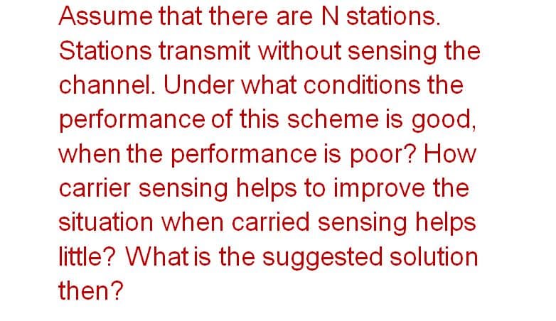 Assume that there are N stations.
Stations transmit without sensing the
channel. Under what conditions the
performance of this scheme is good,
when the performance is poor? How
carrier sensing helps to improve the
situation when carried sensing helps
little? What is the suggested solution
then?
